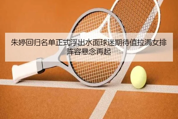 朱婷回归名单正式浮出水面球迷期待值拉满女排阵容悬念再起